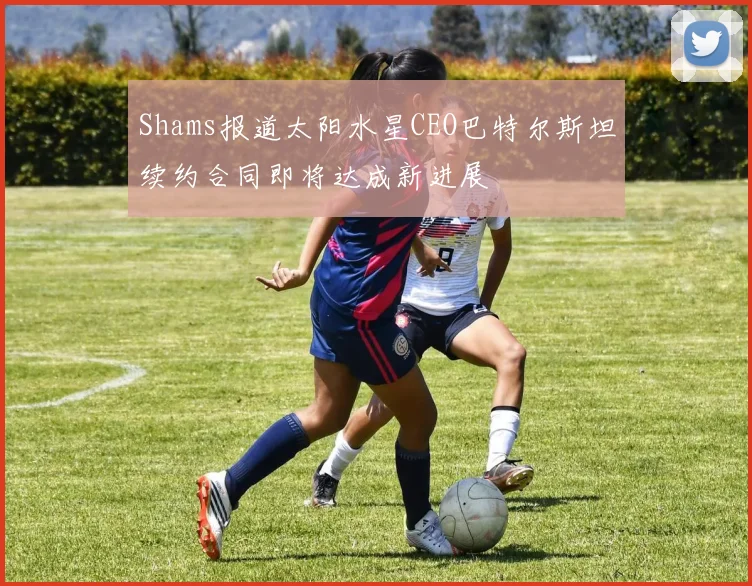 Shams报道太阳水星CEO巴特尔斯坦续约合同即将达成新进展