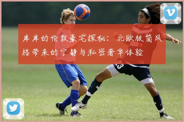 库库的伦敦豪宅探秘：北欧极简风格带来的宁静与私密奢华体验