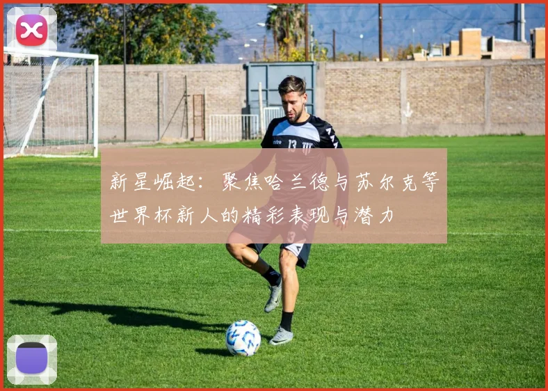 新星崛起：聚焦哈兰德与苏尔克等世界杯新人的精彩表现与潜力