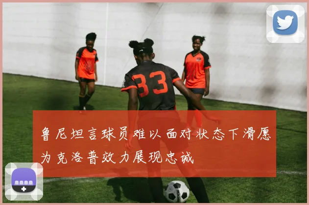 鲁尼坦言球员难以面对状态下滑愿为克洛普效力展现忠诚