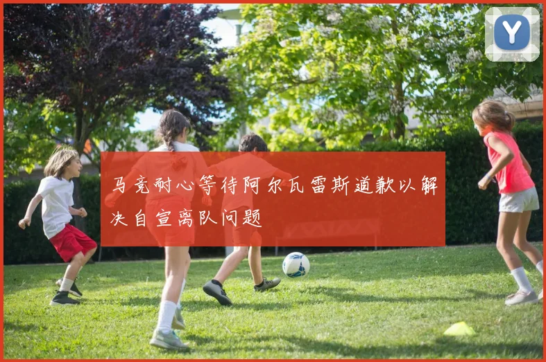 马竞耐心等待阿尔瓦雷斯道歉以解决自宣离队问题