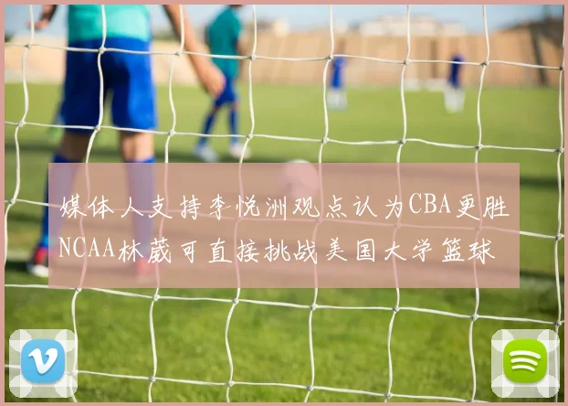 媒体人支持李悦洲观点认为CBA更胜NCAA林葳可直接挑战美国大学篮球