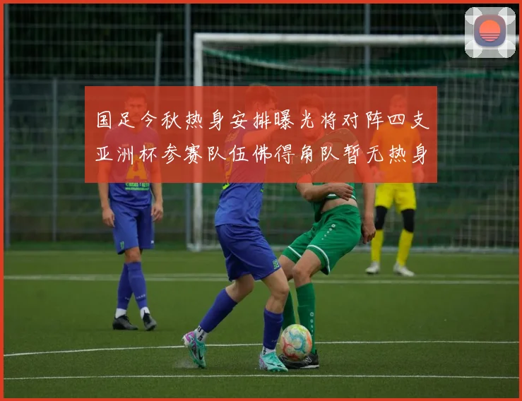 国足今秋热身安排曝光将对阵四支亚洲杯参赛队伍佛得角队暂无热身计划