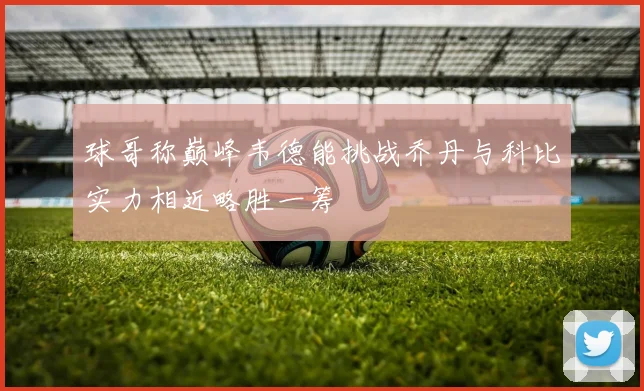 球哥称巅峰韦德能挑战乔丹与科比实力相近略胜一筹