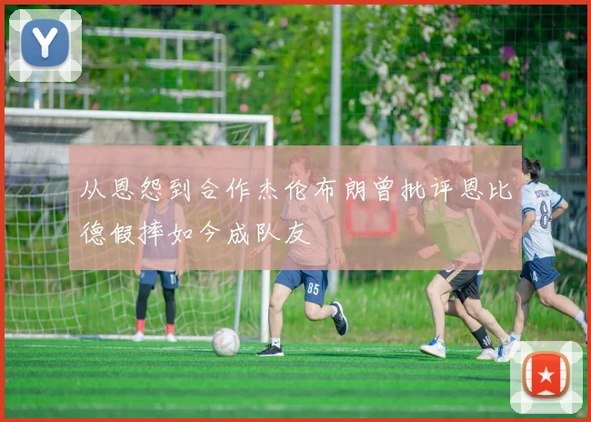 从恩怨到合作杰伦布朗曾批评恩比德假摔如今成队友