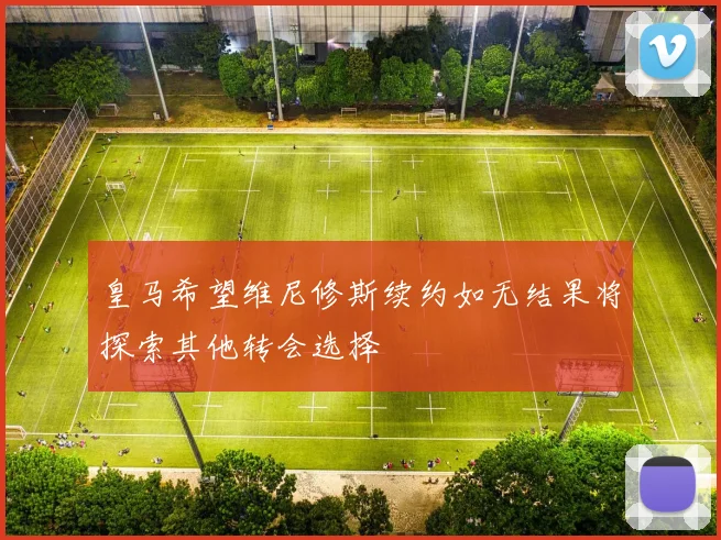 皇马希望维尼修斯续约如无结果将探索其他转会选择