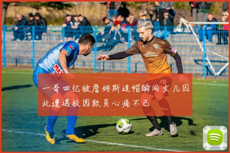 一哥回忆被詹姆斯追帽瞬间女儿因此遭遇校园欺负心痛不已