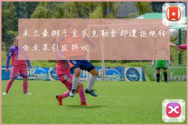 米兰豪掷千金求克勒舍却遭拒绝转会未果引发热议
