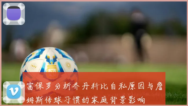 富保罗分析乔丹科比自私原因与詹姆斯传球习惯的家庭背景影响
