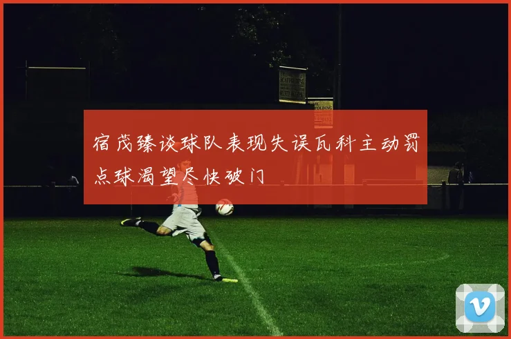 宿茂臻谈球队表现失误瓦科主动罚点球渴望尽快破门