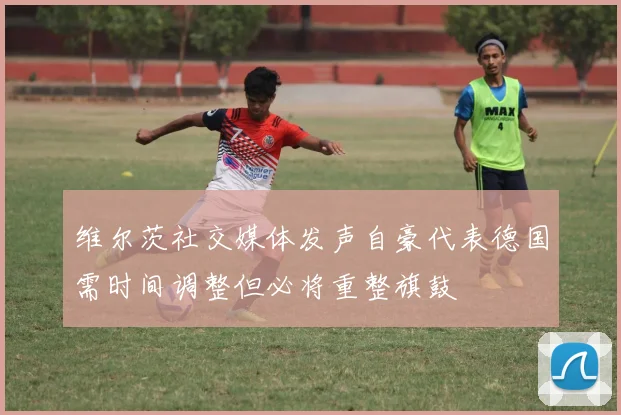 维尔茨社交媒体发声自豪代表德国需时间调整但必将重整旗鼓