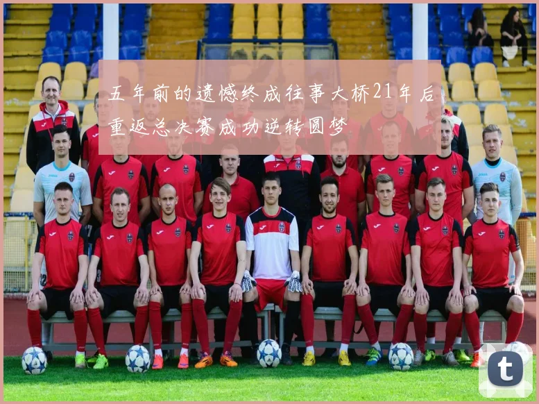 五年前的遗憾终成往事大桥21年后重返总决赛成功逆转圆梦