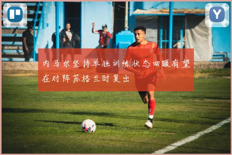 内马尔坚持单独训练状态回暖有望在对阵苏格兰时复出