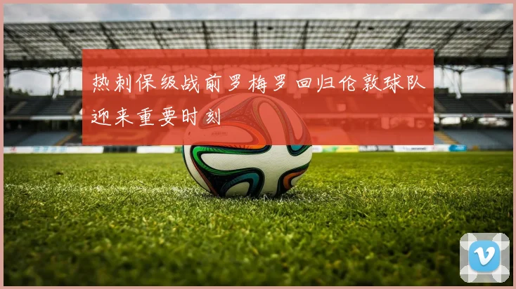 热刺保级战前罗梅罗回归伦敦球队迎来重要时刻