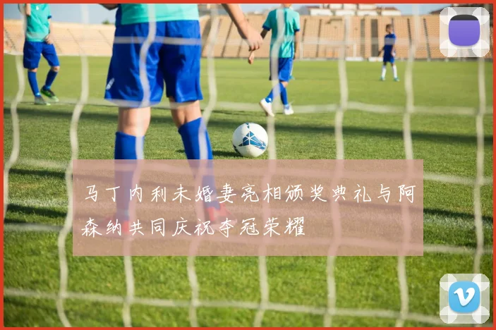 马丁内利未婚妻亮相颁奖典礼与阿森纳共同庆祝夺冠荣耀