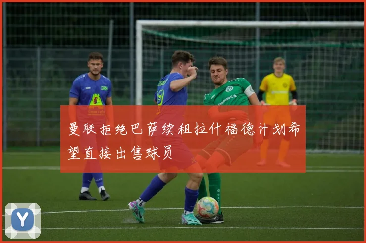曼联拒绝巴萨续租拉什福德计划希望直接出售球员