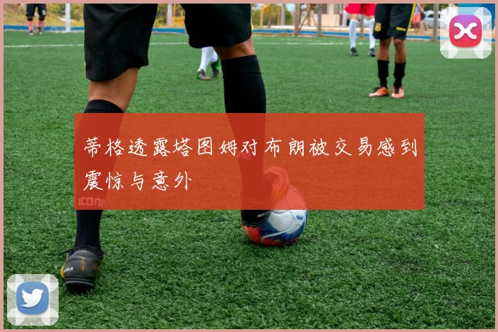 蒂格透露塔图姆对布朗被交易感到震惊与意外
