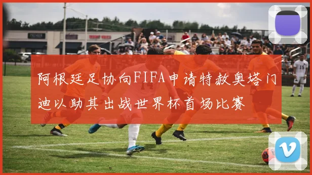 阿根廷足协向FIFA申请特赦奥塔门迪以助其出战世界杯首场比赛