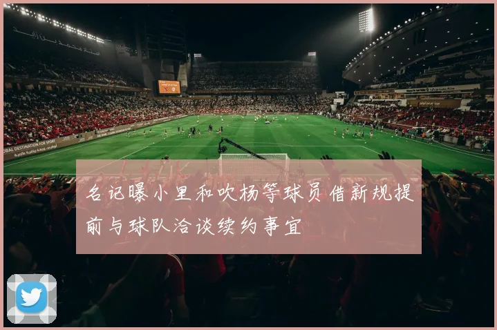 名记曝小里和吹杨等球员借新规提前与球队洽谈续约事宜