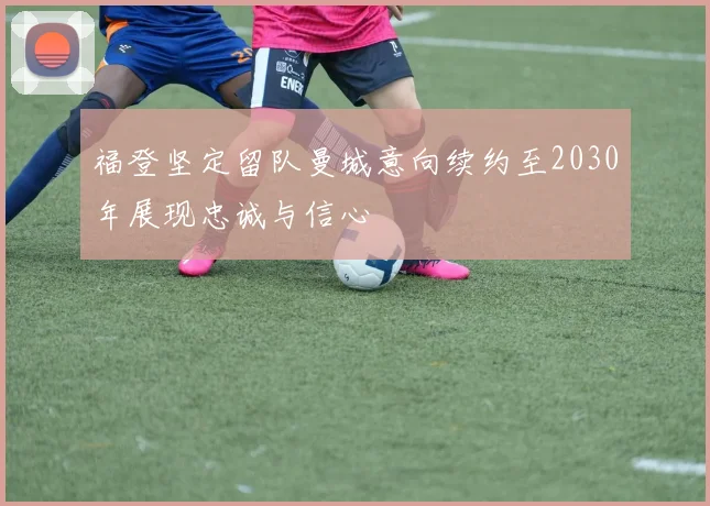 福登坚定留队曼城意向续约至2030年展现忠诚与信心