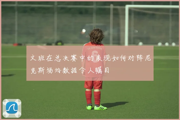 文班在总决赛中的表现如何对阵尼克斯场均数据令人瞩目