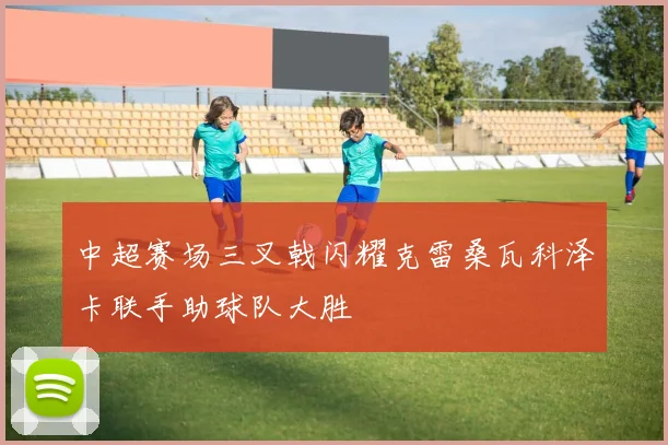 中超赛场三叉戟闪耀克雷桑瓦科泽卡联手助球队大胜