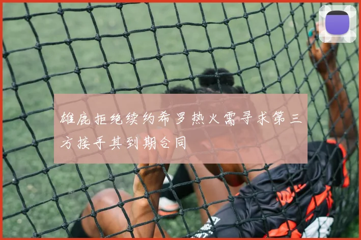 雄鹿拒绝续约希罗热火需寻求第三方接手其到期合同