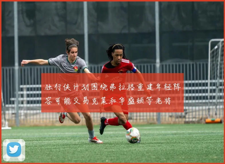 独行侠计划围绕弗拉格重建年轻阵容可能交易克莱和华盛顿等老将