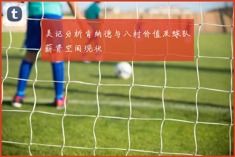 美记分析肯纳德与八村价值及球队薪资空间现状