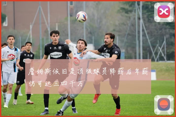 詹姆斯依旧是顶级球员降薪后年薪仍可达三四千万